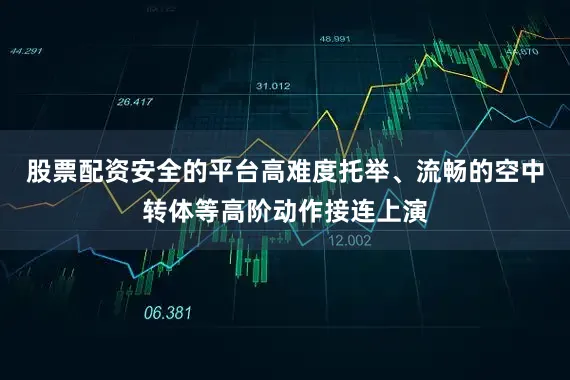 股票配资安全的平台高难度托举、流畅的空中转体等高阶动作接连上演