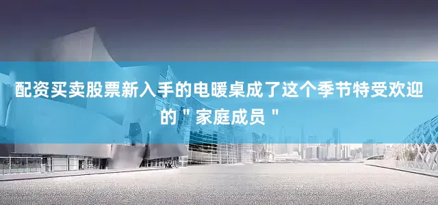 配资买卖股票新入手的电暖桌成了这个季节特受欢迎的＂家庭成员＂