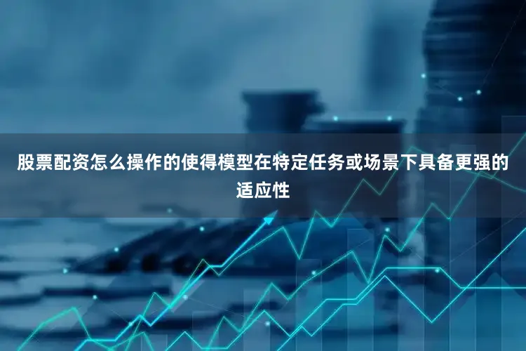 股票配资怎么操作的使得模型在特定任务或场景下具备更强的适应性