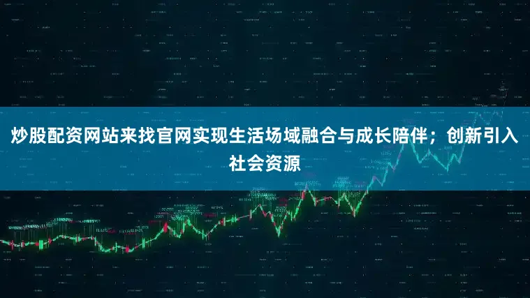 炒股配资网站来找官网实现生活场域融合与成长陪伴；创新引入社会资源