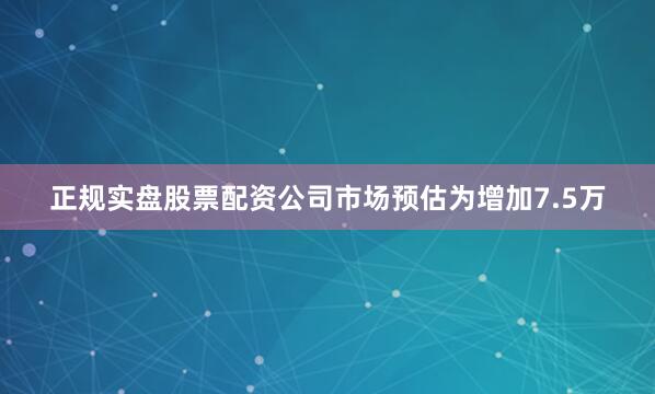 正规实盘股票配资公司市场预估为增加7.5万