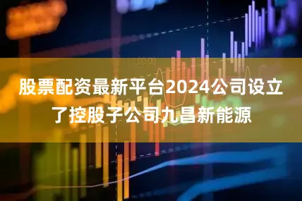 股票配资最新平台2024公司设立了控股子公司九昌新能源