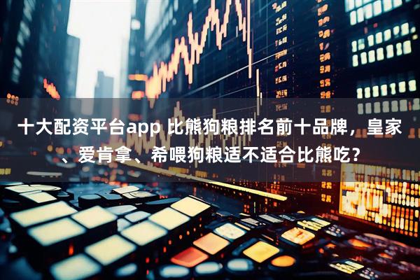 十大配资平台app 比熊狗粮排名前十品牌，皇家、爱肯拿、希喂狗粮适不适合比熊吃？