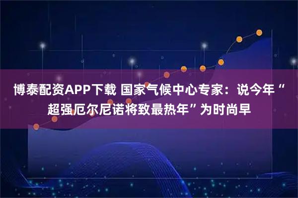 博泰配资APP下载 国家气候中心专家：说今年“超强厄尔尼诺将致最热年”为时尚早