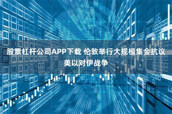 股票杠杆公司APP下载 伦敦举行大规模集会抗议美以对伊战争