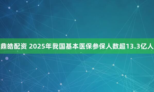 鼎皓配资 2025年我国基本医保参保人数超13.3亿人