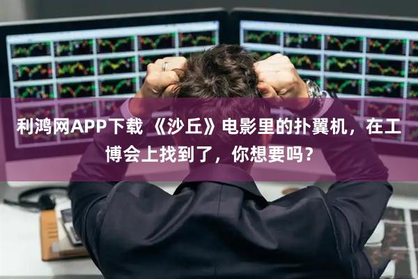 利鸿网APP下载 《沙丘》电影里的扑翼机，在工博会上找到了，你想要吗？