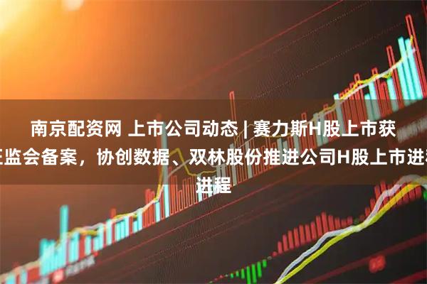 南京配资网 上市公司动态 | 赛力斯H股上市获证监会备案，协创数据、双林股份推进公司H股上市进程