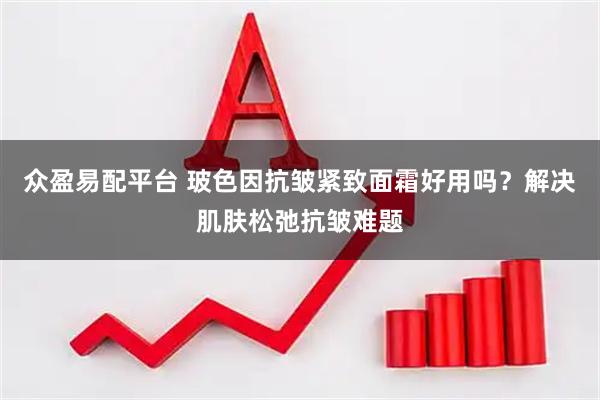 众盈易配平台 玻色因抗皱紧致面霜好用吗？解决肌肤松弛抗皱难题