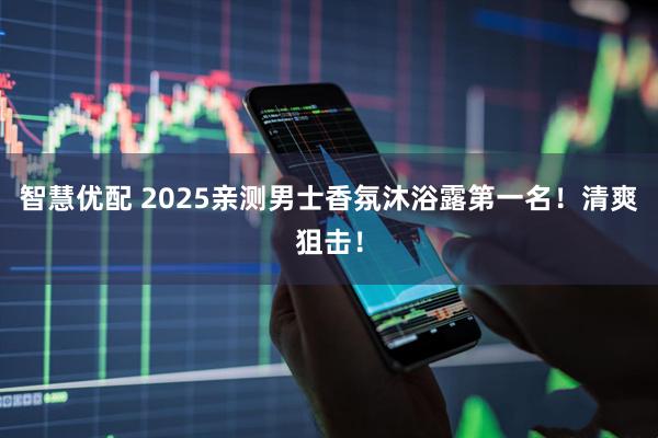 智慧优配 2025亲测男士香氛沐浴露第一名！清爽狙击！