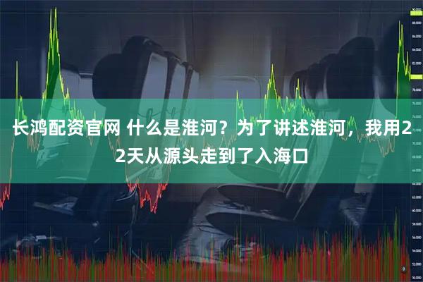 长鸿配资官网 什么是淮河?为了讲述淮河,我用22天从源头走到了入海口