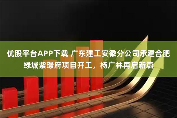 优股平台APP下载 广东建工安徽分公司承建合肥绿城紫璟府项目开工，杨广林再启新篇