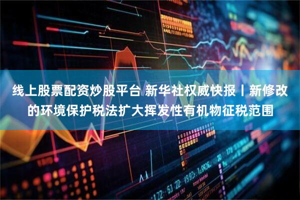 线上股票配资炒股平台 新华社权威快报丨新修改的环境保护税法扩大挥发性有机物征税范围
