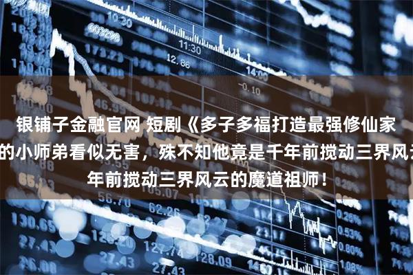 银铺子金融官网 短剧《多子多福打造最强修仙家族》宗门新来的小师弟看似无害，殊不知他竟是千年前搅动三界风云的魔道祖师！