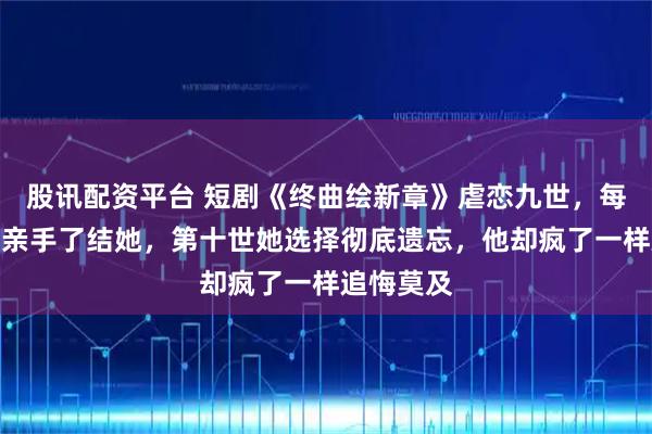股讯配资平台 短剧《终曲绘新章》虐恋九世，每一世他都亲手了结她，第十世她选择彻底遗忘，他却疯了一样追悔莫及