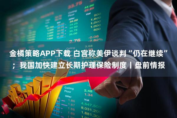 金橘策略APP下载 白宫称美伊谈判“仍在继续”;我国加快建立长期护理保险制度丨盘前情报
