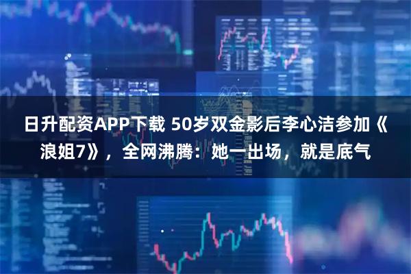 日升配资APP下载 50岁双金影后李心洁参加《浪姐7》，全网沸腾：她一出场，就是底气