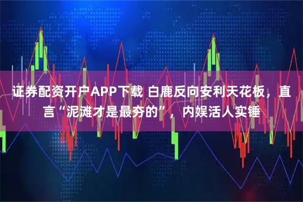 证券配资开户APP下载 白鹿反向安利天花板，直言“泥滩才是最夯的”，内娱活人实锤