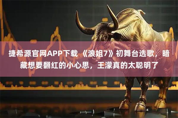 捷希源官网APP下载 《浪姐7》初舞台选歌,暗藏想要翻红的小心思,王濛真的太聪明了