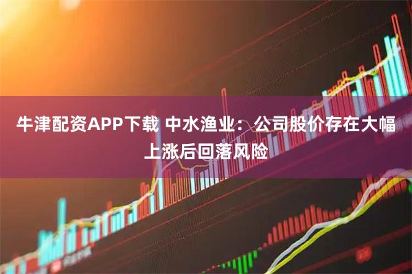 牛津配资APP下载 中水渔业：公司股价存在大幅上涨后回落风险