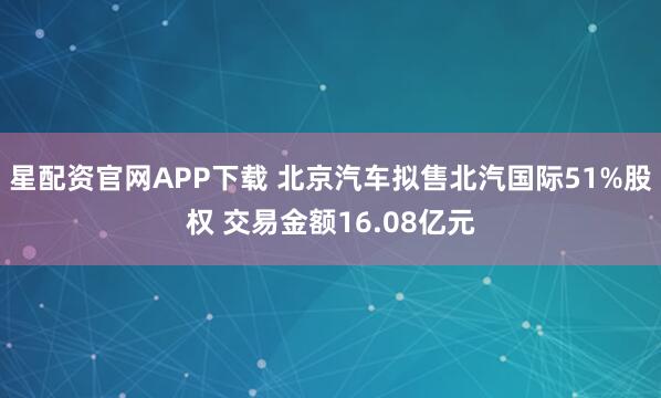 星配资官网APP下载 北京汽车拟售北汽国际51%股权 交易金额16.08亿元