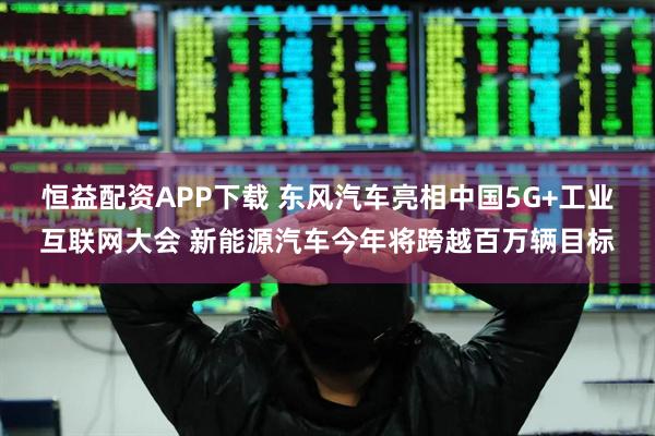 恒益配资APP下载 东风汽车亮相中国5G+工业互联网大会 新能源汽车今年将跨越百万辆目标