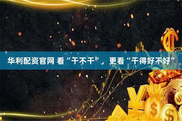 华利配资官网 看“干不干”，更看“干得好不好”