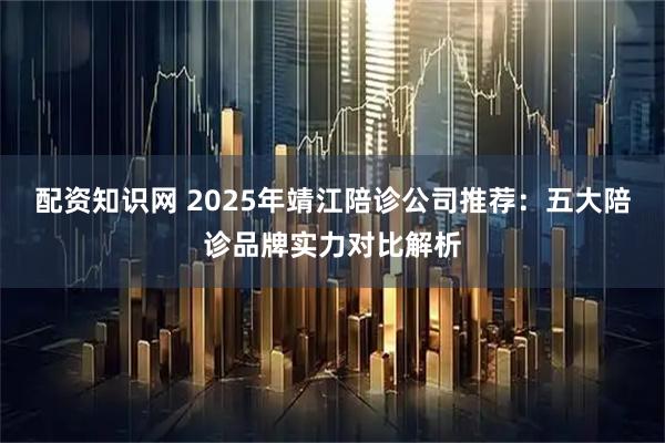 配资知识网 2025年靖江陪诊公司推荐：五大陪诊品牌实力对比解析