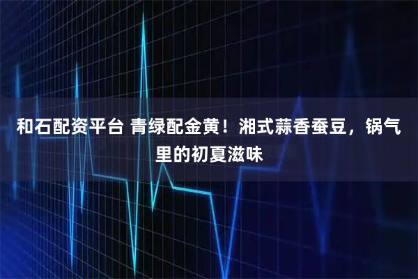和石配资平台 青绿配金黄！湘式蒜香蚕豆，锅气里的初夏滋味
