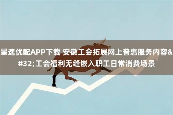 星速优配APP下载 安徽工会拓展网上普惠服务内容 工会福利无缝嵌入职工日常消费场景