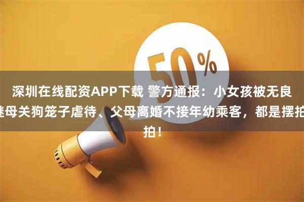 深圳在线配资APP下载 警方通报：小女孩被无良继母关狗笼子虐待、父母离婚不接年幼乘客，都是摆拍！