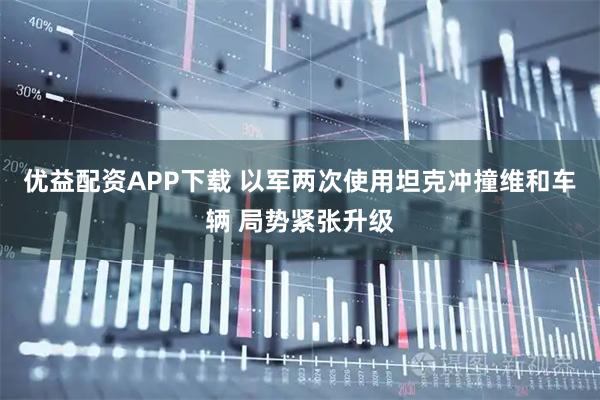 优益配资APP下载 以军两次使用坦克冲撞维和车辆 局势紧张升级