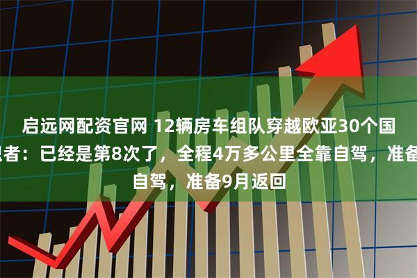 启远网配资官网 12辆房车组队穿越欧亚30个国家，组织者：已经是第8次了，全程4万多公里全靠自驾，准备9月返回