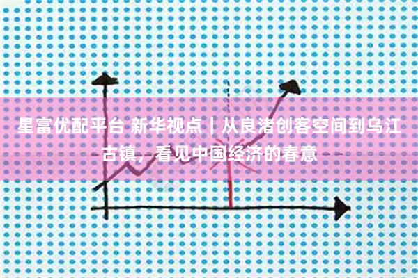 星富优配平台 新华视点｜从良渚创客空间到乌江古镇，看见中国经济的春意