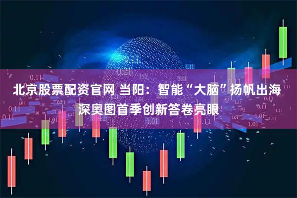 北京股票配资官网 当阳：智能“大脑”扬帆出海 深奥图首季创新答卷亮眼