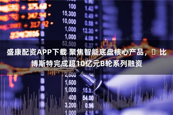 盛康配资APP下载 聚焦智能底盘核心产品，​比博斯特完成超10亿元B轮系列融资