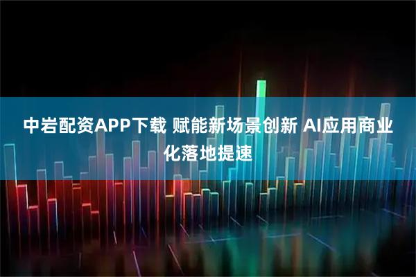 中岩配资APP下载 赋能新场景创新 AI应用商业化落地提速