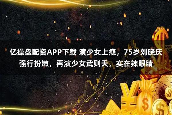 亿操盘配资APP下载 演少女上瘾，75岁刘晓庆强行扮嫩，再演少女武则天，实在辣眼睛
