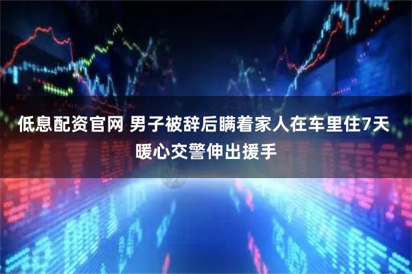 低息配资官网 男子被辞后瞒着家人在车里住7天 暖心交警伸出援手