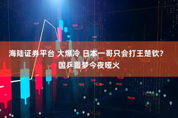 海陆证券平台 大爆冷 日本一哥只会打王楚钦？ 国乒噩梦今夜哑火