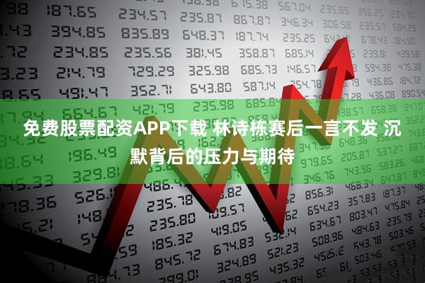 免费股票配资APP下载 林诗栋赛后一言不发 沉默背后的压力与期待