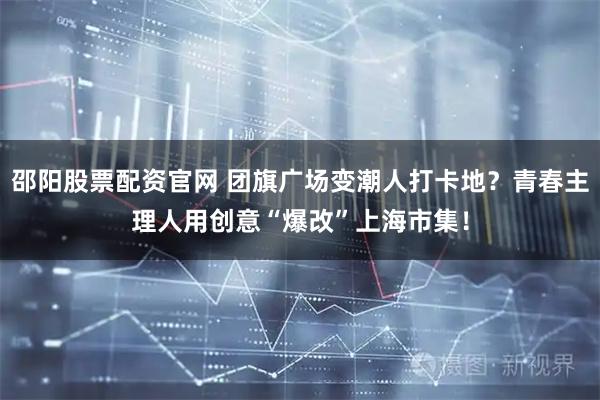 邵阳股票配资官网 团旗广场变潮人打卡地？青春主理人用创意“爆改”上海市集！