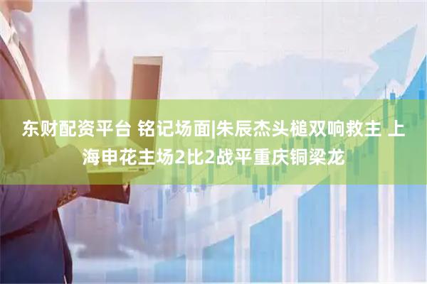 东财配资平台 铭记场面|朱辰杰头槌双响救主 上海申花主场2比2战平重庆铜梁龙