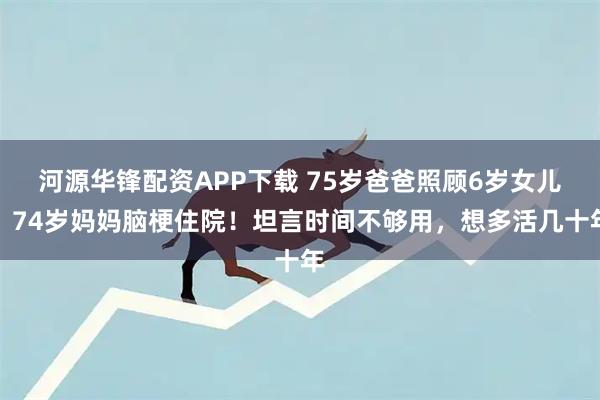 河源华锋配资APP下载 75岁爸爸照顾6岁女儿，74岁妈妈脑梗住院！坦言时间不够用，想多活几十年