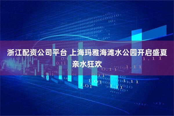 浙江配资公司平台 上海玛雅海滩水公园开启盛夏亲水狂欢