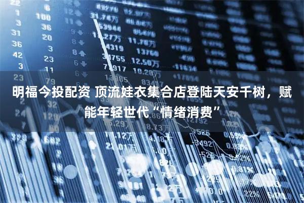 明福今投配资 顶流娃衣集合店登陆天安千树，赋能年轻世代“情绪消费”