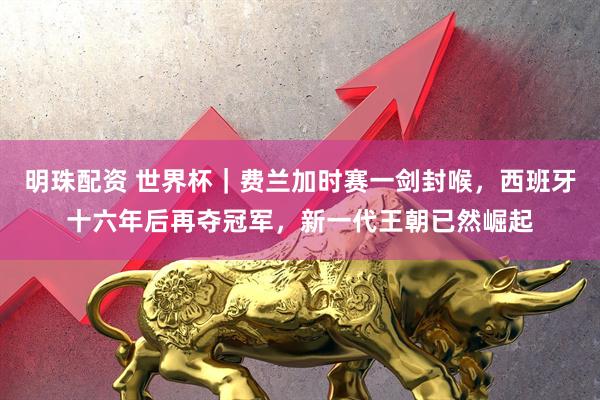 明珠配资 世界杯|费兰加时赛一剑封喉,西班牙十六年后再夺冠军,新一代王朝已然崛起
