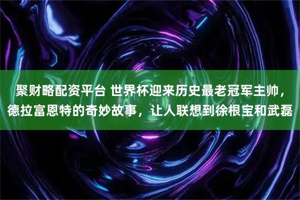聚财略配资平台 世界杯迎来历史最老冠军主帅,德拉富恩特的奇妙故事,让人联想到徐根宝和武磊