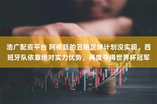 浩广配资平台 阿根廷的丑陋足球计划没实现,西班牙队依靠绝对实力优势,再度夺得世界杯冠军