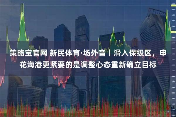 策略宝官网 新民体育·场外音丨滑入保级区，申花海港更紧要的是调整心态重新确立目标